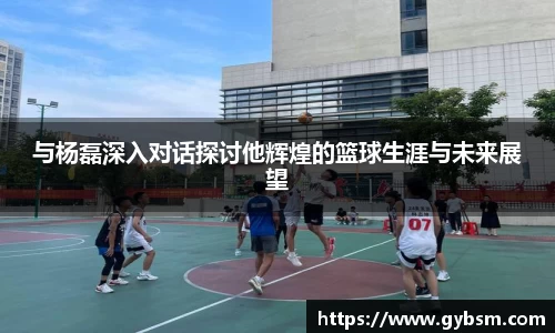 与杨磊深入对话探讨他辉煌的篮球生涯与未来展望